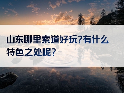 山东哪里索道好玩？有什么特色之处呢？