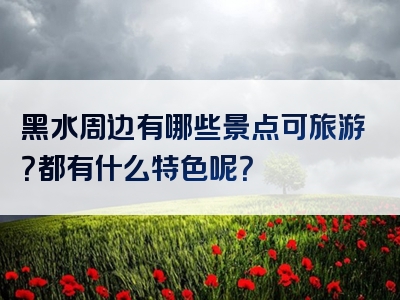 黑水周边有哪些景点可旅游？都有什么特色呢？