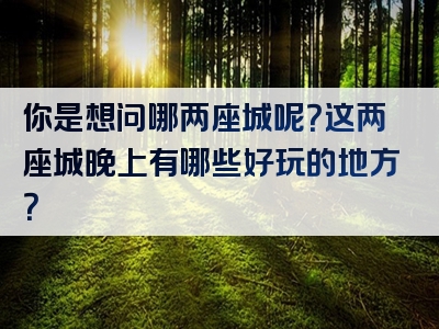 你是想问哪两座城呢？这两座城晚上有哪些好玩的地方？