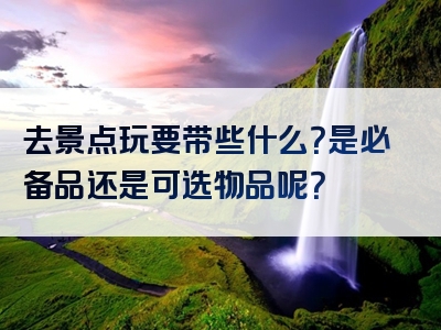 去景点玩要带些什么？是必备品还是可选物品呢？