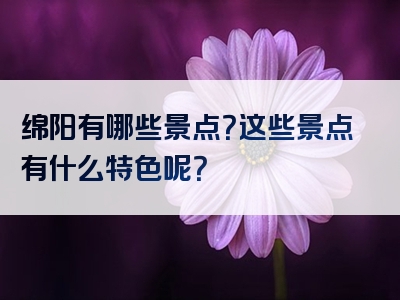 绵阳有哪些景点？这些景点有什么特色呢？