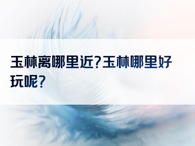 玉林离哪里近？玉林哪里好玩呢？