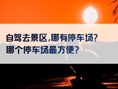 自驾去景区，哪有停车场？哪个停车场最方便？