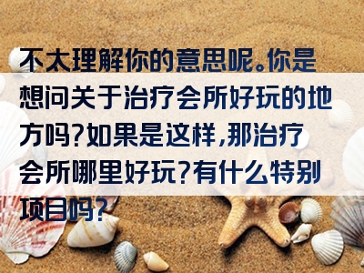 不太理解你的意思呢。你是想问关于治疗会所好玩的地方吗？如果是这样，那治疗会所哪里好玩？有什么特别项目吗？