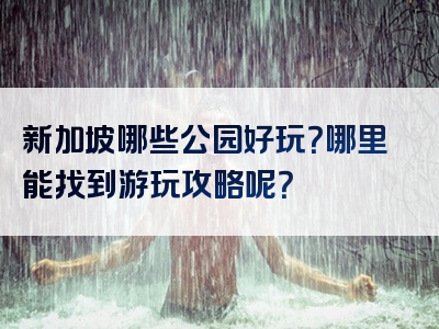 新加坡哪些公园好玩？哪里能找到游玩攻略呢？
