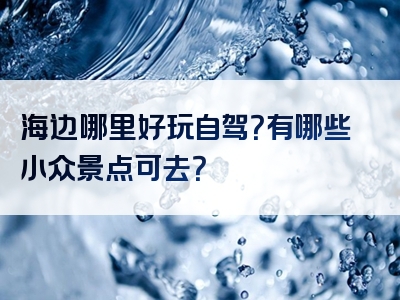 海边哪里好玩自驾？有哪些小众景点可去？