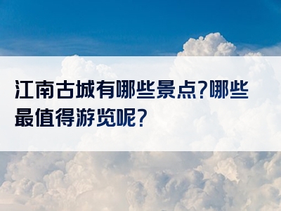 江南古城有哪些景点？哪些最值得游览呢？