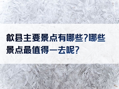 歙县主要景点有哪些？哪些景点最值得一去呢？