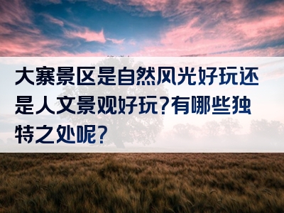 大寨景区是自然风光好玩还是人文景观好玩？有哪些独特之处呢？
