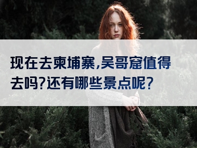 现在去柬埔寨，吴哥窟值得去吗？还有哪些景点呢？