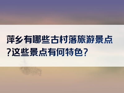 萍乡有哪些古村落旅游景点？这些景点有何特色？
