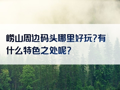 崂山周边码头哪里好玩？有什么特色之处呢？