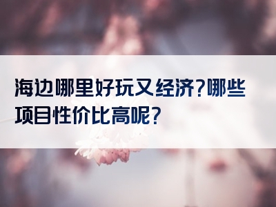 海边哪里好玩又经济？哪些项目性价比高呢？