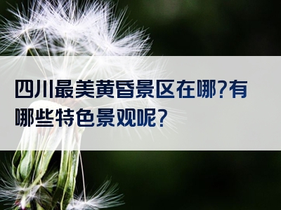 四川最美黄昏景区在哪？有哪些特色景观呢？