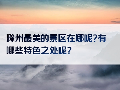 滁州最美的景区在哪呢？有哪些特色之处呢？