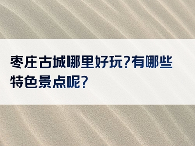 枣庄古城哪里好玩？有哪些特色景点呢？