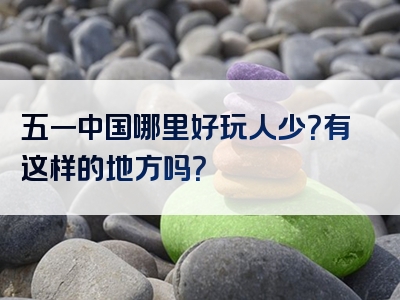 五一中国哪里好玩人少？有这样的地方吗？