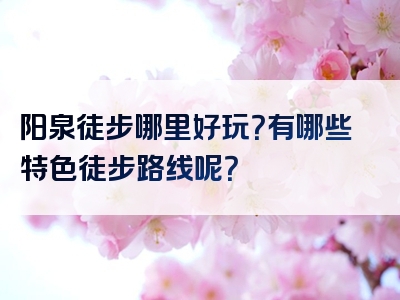 阳泉徒步哪里好玩？有哪些特色徒步路线呢？