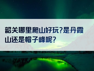 韶关哪里爬山好玩？是丹霞山还是帽子峰呢？