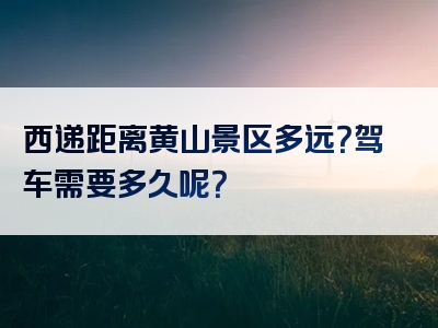 西递距离黄山景区多远？驾车需要多久呢？