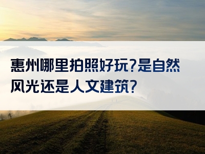 惠州哪里拍照好玩？是自然风光还是人文建筑？