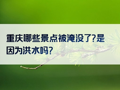 重庆哪些景点被淹没了？是因为洪水吗？