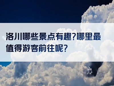 洛川哪些景点有趣？哪里最值得游客前往呢？