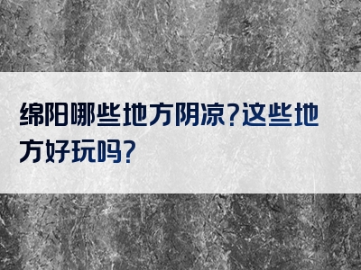 绵阳哪些地方阴凉？这些地方好玩吗？