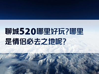 聊城520哪里好玩？哪里是情侣必去之地呢？