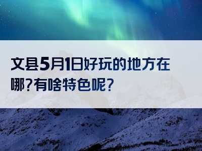 文县5月1日好玩的地方在哪？有啥特色呢？