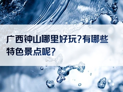 广西钟山哪里好玩？有哪些特色景点呢？