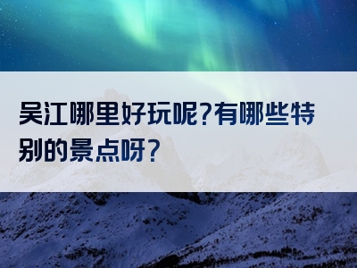 吴江哪里好玩呢？有哪些特别的景点呀？