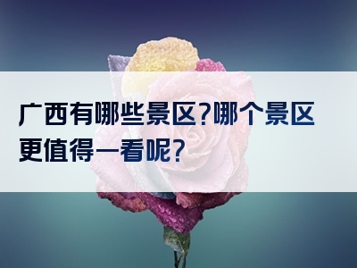 广西有哪些景区？哪个景区更值得一看呢？