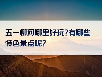 五一柳河哪里好玩？有哪些特色景点呢？