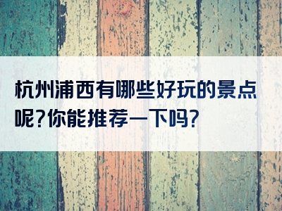 杭州浦西有哪些好玩的景点呢？你能推荐一下吗？