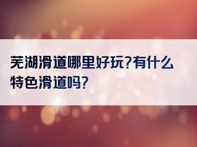 芜湖滑道哪里好玩？有什么特色滑道吗？