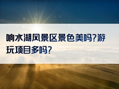 响水湖风景区景色美吗？游玩项目多吗？