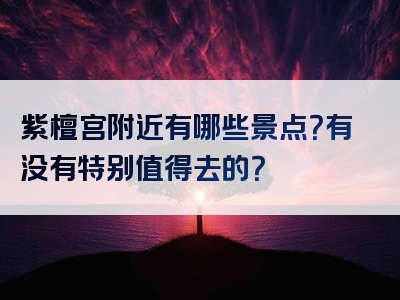 紫檀宫附近有哪些景点？有没有特别值得去的？