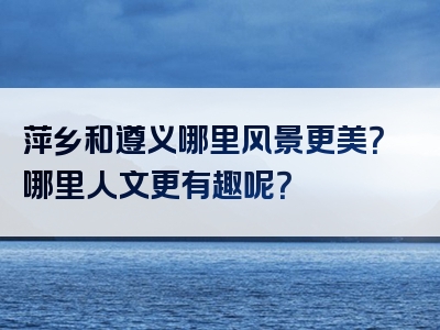 萍乡和遵义哪里风景更美？哪里人文更有趣呢？