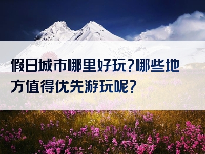 假日城市哪里好玩？哪些地方值得优先游玩呢？