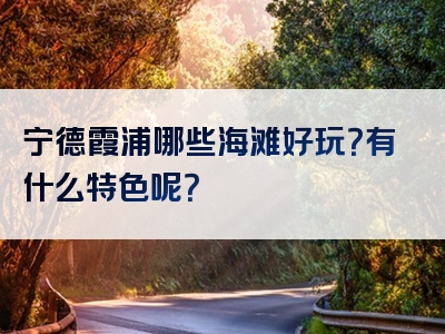宁德霞浦哪些海滩好玩？有什么特色呢？
