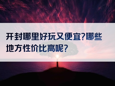 开封哪里好玩又便宜？哪些地方性价比高呢？