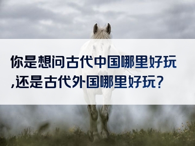 你是想问古代中国哪里好玩，还是古代外国哪里好玩？