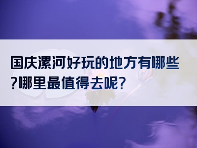 国庆漯河好玩的地方有哪些？哪里最值得去呢？