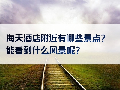 海天酒店附近有哪些景点？能看到什么风景呢？
