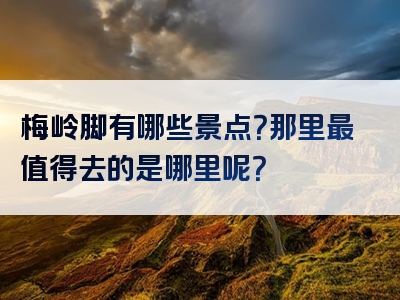 梅岭脚有哪些景点？那里最值得去的是哪里呢？
