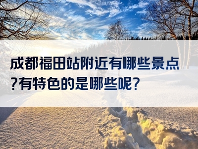 成都福田站附近有哪些景点？有特色的是哪些呢？