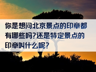 你是想问北京景点的印章都有哪些吗？还是特定景点的印章叫什么呢？
