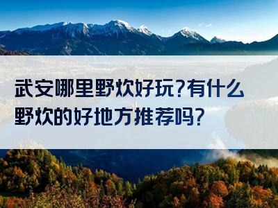 武安哪里野炊好玩？有什么野炊的好地方推荐吗？