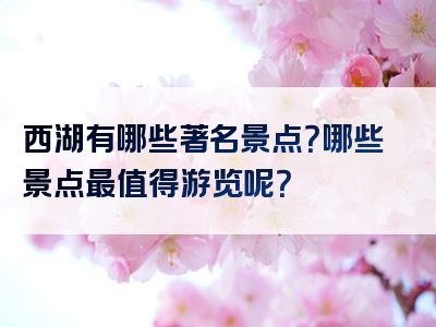 西湖有哪些著名景点？哪些景点最值得游览呢？